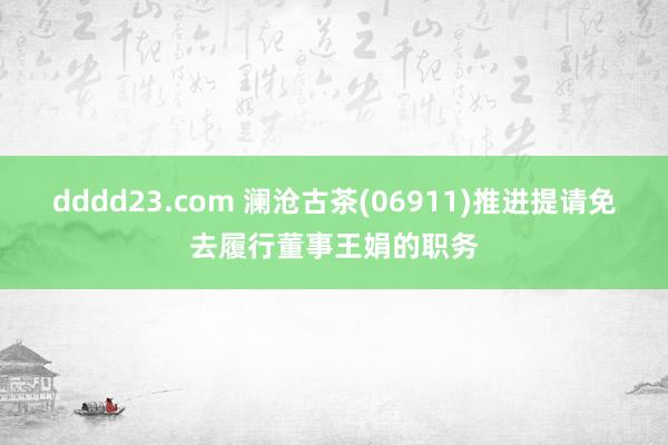 dddd23.com 澜沧古茶(06911)推进提请免去履行董事王娟的职务