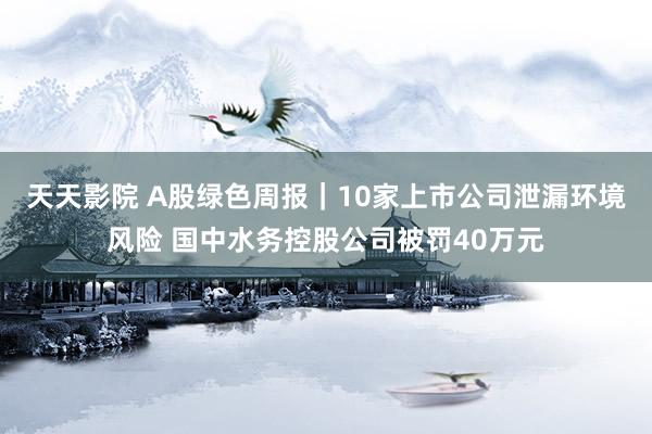 天天影院 A股绿色周报｜10家上市公司泄漏环境风险 国中水务控股公司被罚40万元