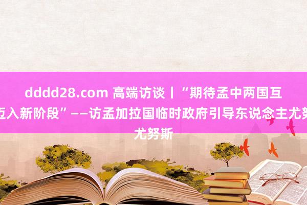 dddd28.com 高端访谈丨“期待孟中两国互助迈入新阶段”——访孟加拉国临时政府引导东说念主尤努斯