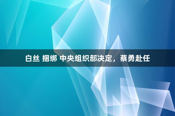 白丝 捆绑 中央组织部决定，蔡勇赴任