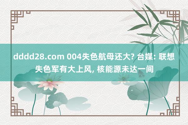 dddd28.com 004失色航母还大? 台媒: 联想失色军有大上风， 核能源未达一间