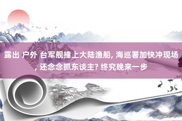 露出 户外 台军舰撞上大陆渔船， 海巡署加快冲现场， 还念念抓东谈主? 终究晚来一步
