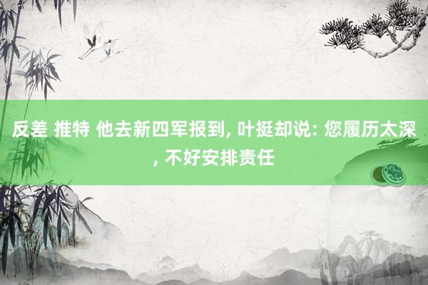 反差 推特 他去新四军报到， 叶挺却说: 您履历太深， 不好安排责任