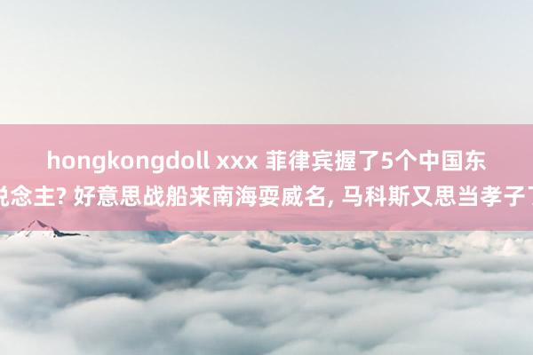 hongkongdoll xxx 菲律宾握了5个中国东说念主? 好意思战船来南海耍威名， 马科斯又思当孝子了