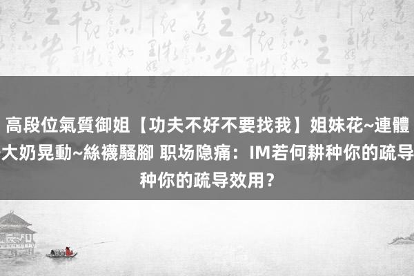 高段位氣質御姐【功夫不好不要找我】姐妹花~連體絲襪~大奶晃動~絲襪騷腳 职场隐痛：IM若何耕种你的疏导效用？