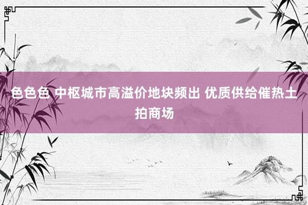 色色色 中枢城市高溢价地块频出 优质供给催热土拍商场