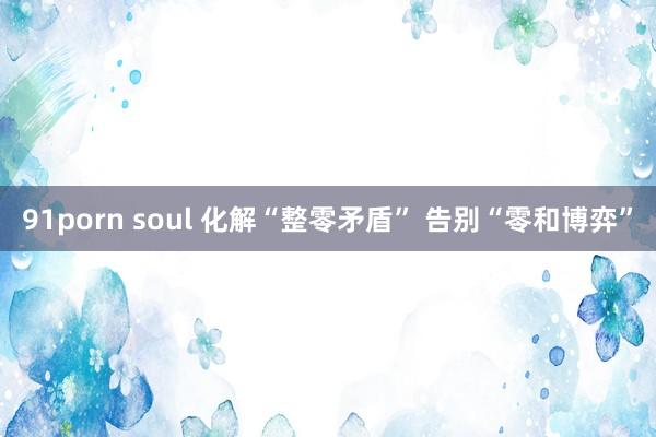 91porn soul 化解“整零矛盾” 告别“零和博弈”