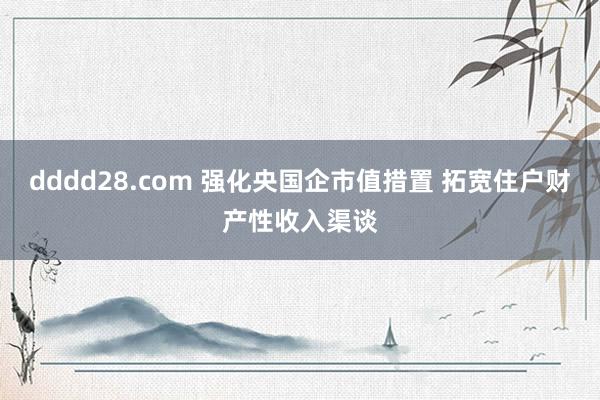 dddd28.com 强化央国企市值措置 拓宽住户财产性收入渠谈