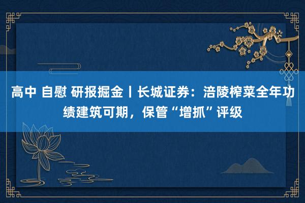 高中 自慰 研报掘金丨长城证券：涪陵榨菜全年功绩建筑可期，保管“增抓”评级