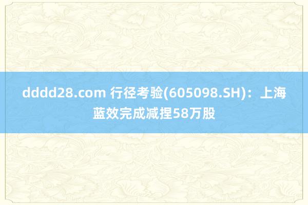 dddd28.com 行径考验(605098.SH)：上海蓝效完成减捏58万股