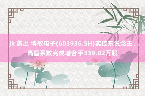 jk 露出 博敏电子(603936.SH)实控东说念主、高管系数完成增合手339.02万股