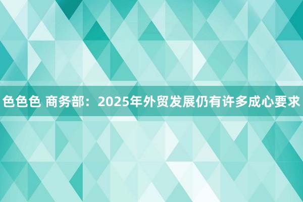 色色色 商务部：2025年外贸发展仍有许多成心要求
