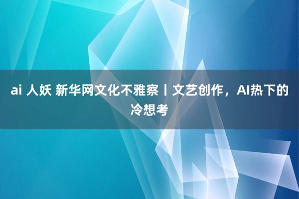 ai 人妖 新华网文化不雅察丨文艺创作，AI热下的冷想考