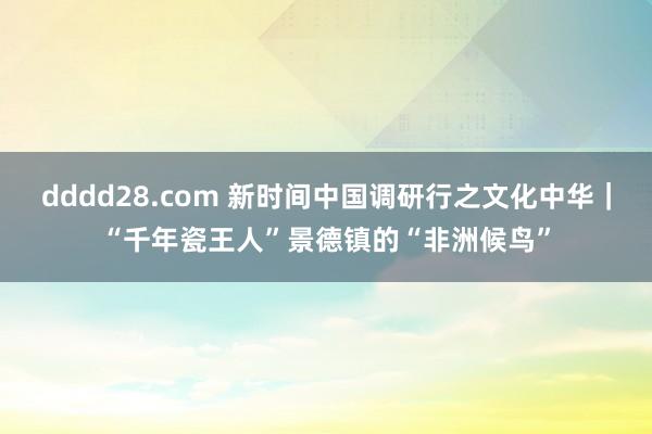 dddd28.com 新时间中国调研行之文化中华｜“千年瓷王人”景德镇的“非洲候鸟”