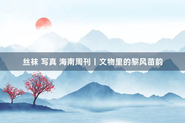 丝袜 写真 海南周刊丨文物里的黎风苗韵