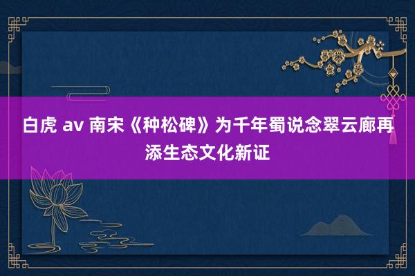 白虎 av 南宋《种松碑》为千年蜀说念翠云廊再添生态文化新证