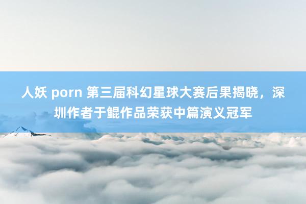 人妖 porn 第三届科幻星球大赛后果揭晓，深圳作者于鲲作品荣获中篇演义冠军