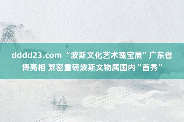 dddd23.com “波斯文化艺术瑰宝展”广东省博亮相 繁密重磅波斯文物属国内“首秀”