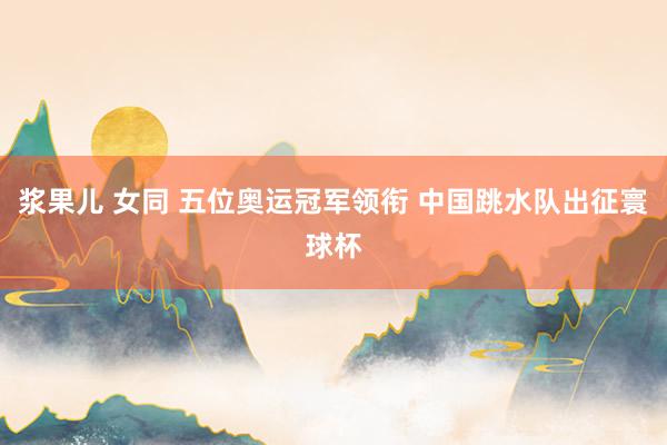 浆果儿 女同 五位奥运冠军领衔 中国跳水队出征寰球杯