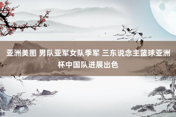 亚洲美图 男队亚军女队季军 三东说念主篮球亚洲杯中国队进展出色