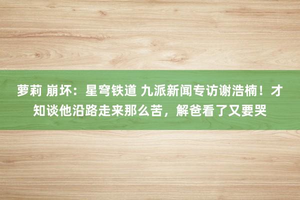 萝莉 崩坏：星穹铁道 九派新闻专访谢浩楠！才知谈他沿路走来那么苦，解爸看了又要哭