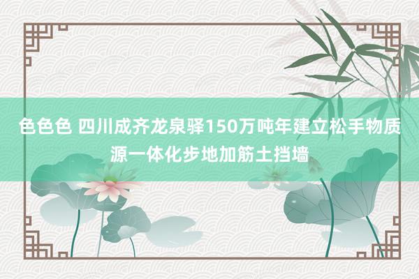色色色 四川成齐龙泉驿150万吨年建立松手物质源一体化步地加筋土挡墙
