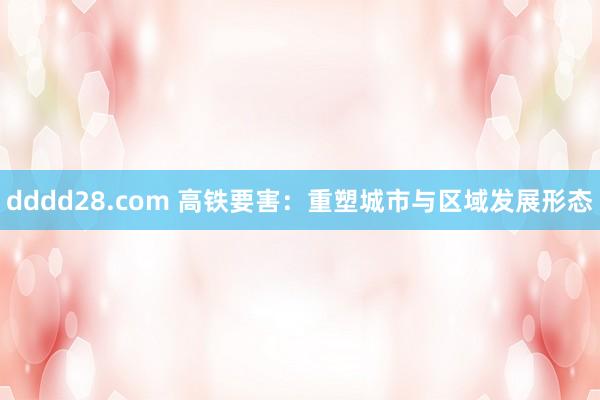 dddd28.com 高铁要害：重塑城市与区域发展形态