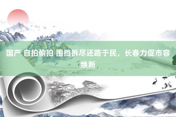 国产 自拍偷拍 围挡拆尽还路于民，长春力促市容焕新