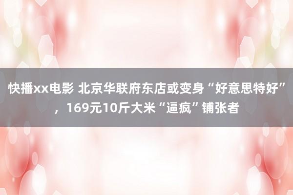 快播xx电影 北京华联府东店或变身“好意思特好”，169元10斤大米“逼疯”铺张者