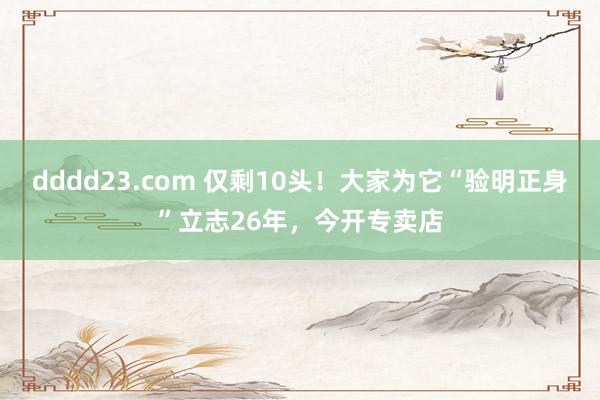 dddd23.com 仅剩10头！大家为它“验明正身”立志26年，今开专卖店