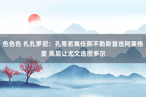 色色色 扎扎罗尼：孔蒂若离任那不勒斯首选阿莱格里 高层让尤文选图多尔