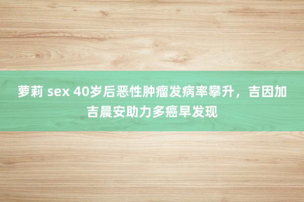 萝莉 sex 40岁后恶性肿瘤发病率攀升，吉因加吉晨安助力多癌早发现