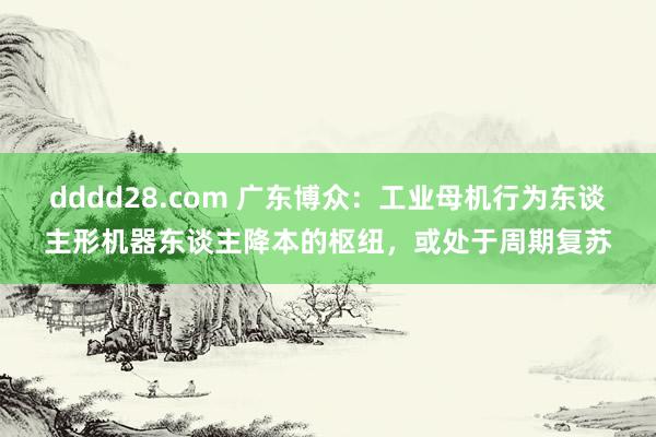 dddd28.com 广东博众：工业母机行为东谈主形机器东谈主降本的枢纽，或处于周期复苏