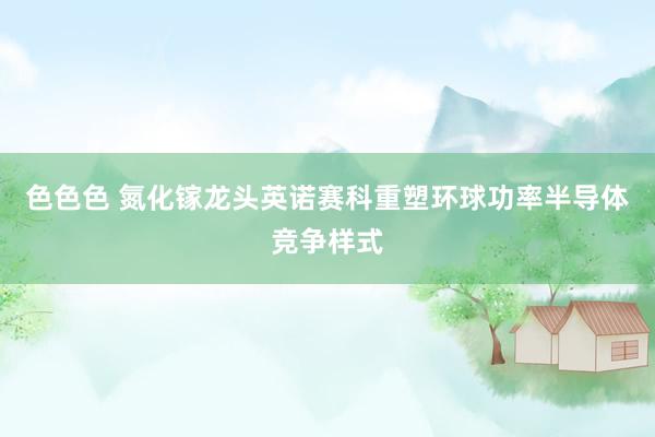 色色色 氮化镓龙头英诺赛科重塑环球功率半导体竞争样式