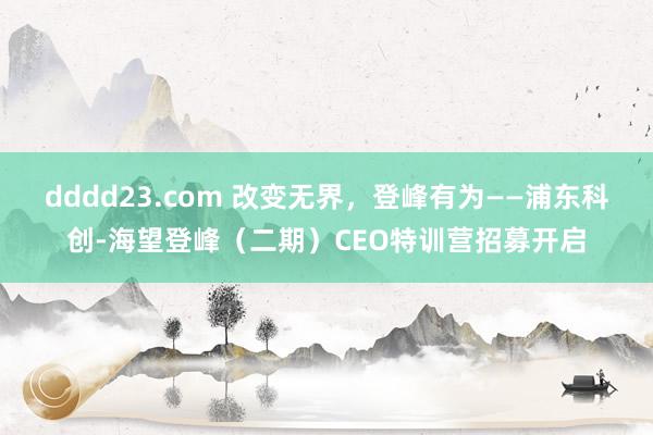 dddd23.com 改变无界，登峰有为——浦东科创-海望登峰（二期）CEO特训营招募开启