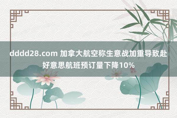 dddd28.com 加拿大航空称生意战加重导致赴好意思航班预订量下降10%