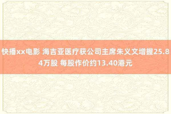 快播xx电影 海吉亚医疗获公司主席朱义文增握25.84万股 每股作价约13.40港元