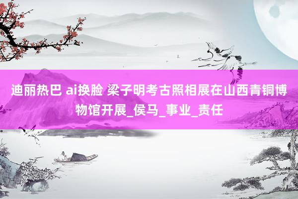 迪丽热巴 ai换脸 梁子明考古照相展在山西青铜博物馆开展_侯马_事业_责任