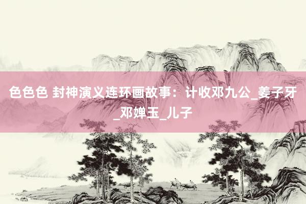 色色色 封神演义连环画故事：计收邓九公_姜子牙_邓婵玉_儿子