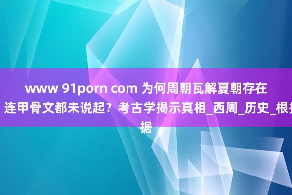 www 91porn com 为何周朝瓦解夏朝存在，连甲骨文都未说起？考古学揭示真相_西周_历史_根据