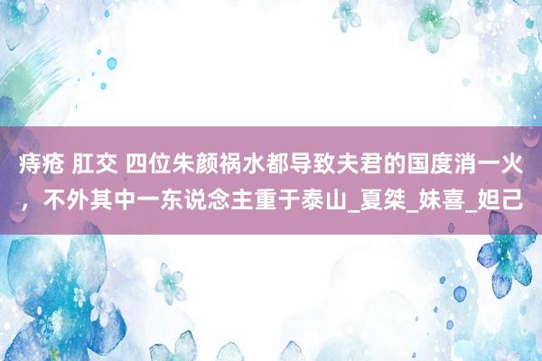 痔疮 肛交 四位朱颜祸水都导致夫君的国度消一火，不外其中一东说念主重于泰山_夏桀_妹喜_妲己