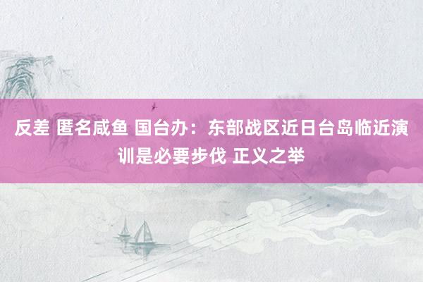 反差 匿名咸鱼 国台办：东部战区近日台岛临近演训是必要步伐 正义之举