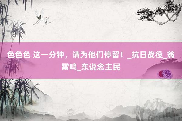 色色色 这一分钟，请为他们停留！_抗日战役_翁雷鸣_东说念主民