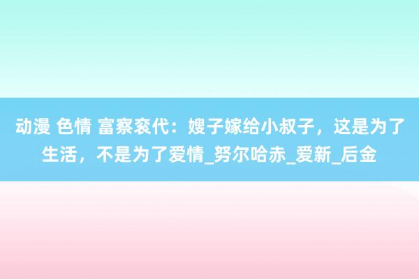动漫 色情 富察衮代：嫂子嫁给小叔子，这是为了生活，不是为了爱情_努尔哈赤_爱新_后金