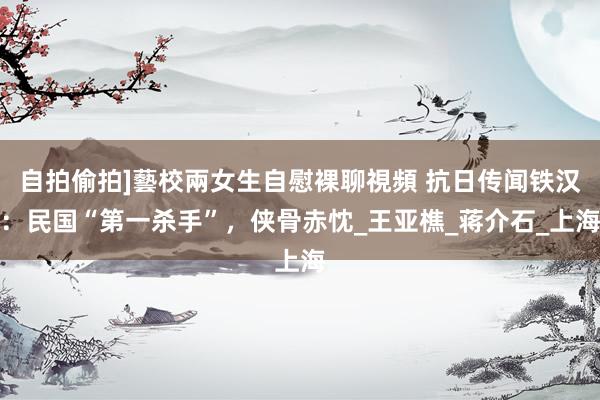 自拍偷拍]藝校兩女生自慰裸聊視頻 抗日传闻铁汉：民国“第一杀手”，侠骨赤忱_王亚樵_蒋介石_上海