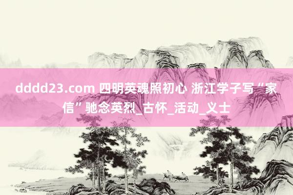 dddd23.com 四明英魂照初心 浙江学子写“家信”驰念英烈_古怀_活动_义士