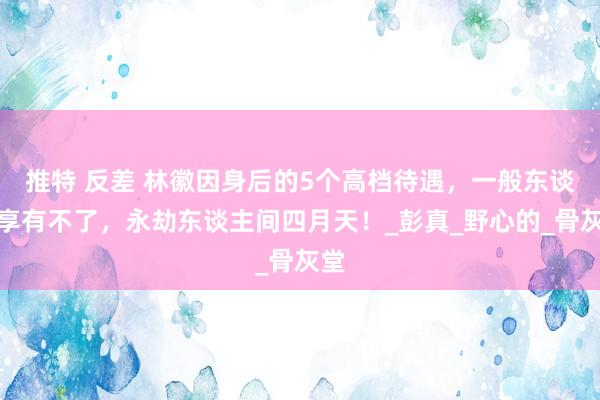 推特 反差 林徽因身后的5个高档待遇，一般东谈主享有不了，永劫东谈主间四月天！_彭真_野心的_骨灰堂