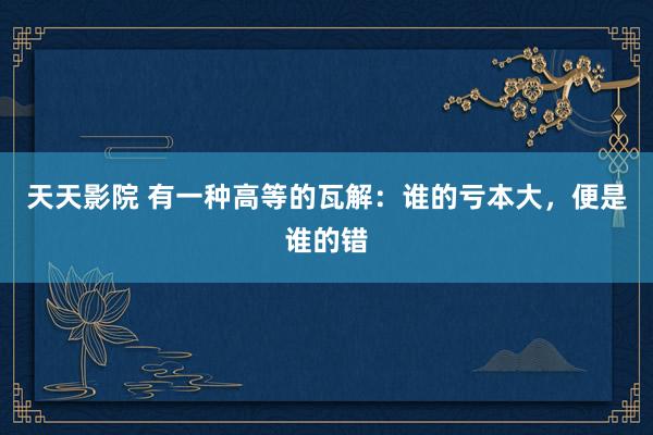 天天影院 有一种高等的瓦解：谁的亏本大，便是谁的错