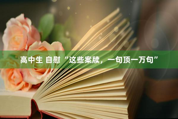 高中生 自慰 “这些案牍，一句顶一万句”