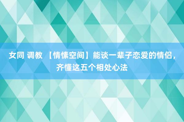 女同 调教 【情愫空间】能谈一辈子恋爱的情侣，齐懂这五个相处心法